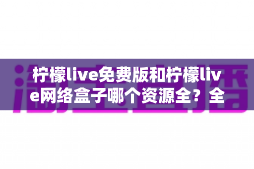 柠檬live免费版和柠檬live网络盒子哪个资源全？全方位深度对比与实用选择指南