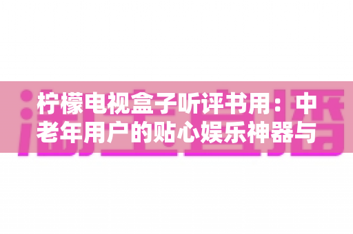柠檬电视盒子听评书用:中老年用户的贴心娱乐神器与保姆级使用指南 柠檬电视盒子听评书用:中老年用户的贴心娱乐神器与保姆级使用指南
