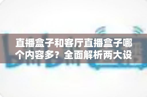 直播盒子和客厅直播盒子哪个内容多?全面解析两大设备的内容生态与选购指南 直播盒子和客厅直播盒子哪个内容多?全面解析两大设备的内容生态与选购指南