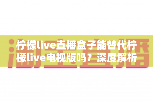 柠檬live直播盒子能替代柠檬live电视版吗？深度解析两者差异与家庭场景选择指南