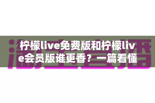 柠檬live免费版和柠檬live会员版谁更香?一篇看懂两者差异的深度评测 柠檬live免费版和柠檬live会员版谁更香?一篇看懂两者差异的深度评测