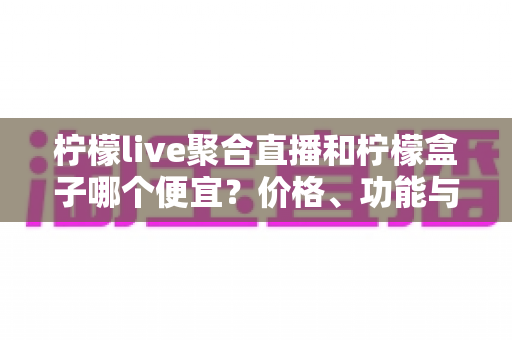 柠檬live聚合直播和柠檬盒子哪个便宜？价格、功能与性价比全面对比指南