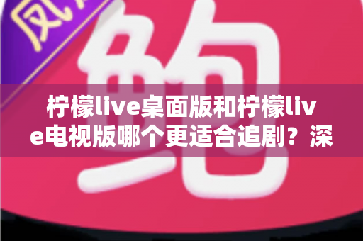 柠檬live桌面版和柠檬live电视版哪个更适合追剧？深度对比助你找到最佳追剧神器