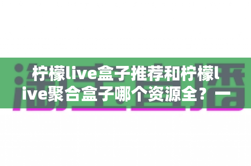 柠檬live盒子推荐和柠檬live聚合盒子哪个资源全？一份写给普通用户的实用对比与选购指南