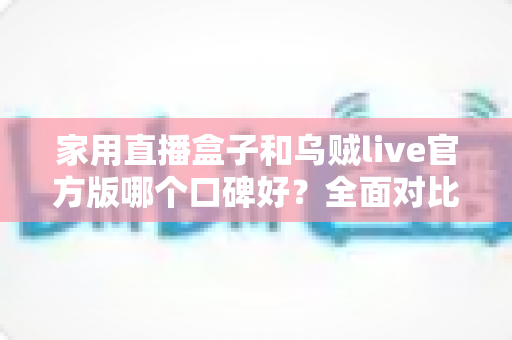 家用直播盒子和乌贼live官方版哪个口碑好？全面对比评测与家庭选购指南