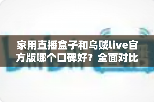 家用直播盒子和乌贼live官方版哪个口碑好？全面对比评测与家庭选购指南
