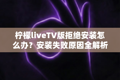 柠檬liveTV版拒绝安装怎么办？安装失败原因全解析与超实用解决指南