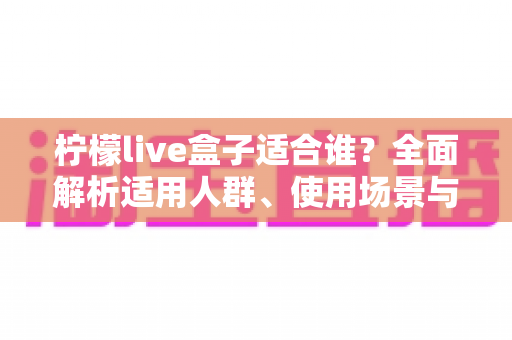 柠檬live盒子适合谁?全面解析适用人群、使用场景与选购指南 柠檬live盒子适合谁?全面解析适用人群、使用场景与选购指南