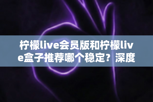 柠檬live会员版和柠檬live盒子推荐哪个稳定？深度对比解析，帮你选对不踩坑