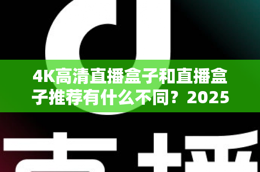 4K高清直播盒子和直播盒子推荐有什么不同?2025年选购前必看的核心差异解析 4K高清直播盒子和直播盒子推荐有什么不同?2025年选购前必看的核心差异解析