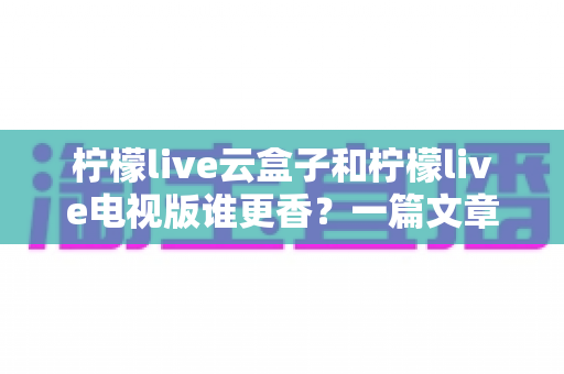 柠檬live云盒子和柠檬live电视版谁更香？一篇文章帮你彻底搞懂差异、选对不踩坑的终极对比指南