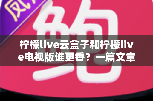 柠檬live云盒子和柠檬live电视版谁更香？一篇文章帮你彻底搞懂差异、选对不踩坑的终极对比指南