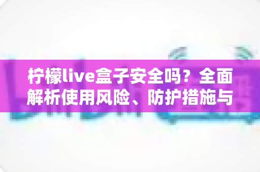 柠檬live盒子安全吗?全面解析使用风险、防护措施与理性选择指南 柠檬live盒子安全吗?全面解析使用风险、防护措施与理性选择指南