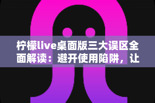 柠檬live桌面版三大误区全面解读：避开使用陷阱，让你的直播效率翻倍提升
