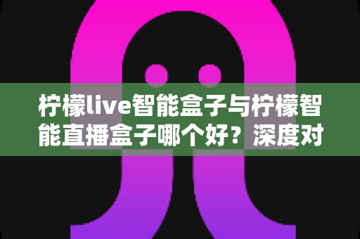 柠檬live智能盒子与柠檬智能直播盒子哪个好?深度对比解析助你轻松选对直播神器 柠檬live智能盒子与柠檬智能直播盒子哪个好?深度对比解析助你轻松选对直播神器