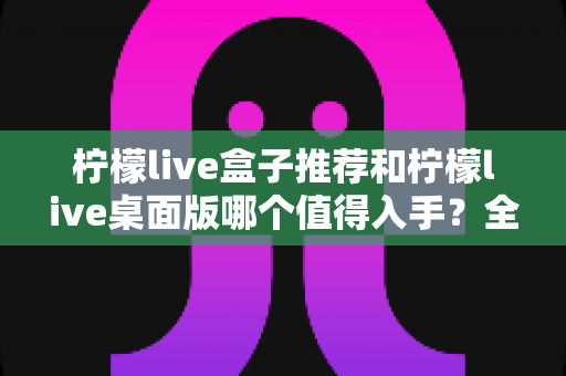 柠檬live盒子推荐和柠檬live桌面版哪个值得入手？全面对比帮你选对不踩坑