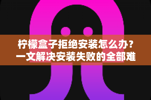 柠檬盒子拒绝安装怎么办？一文解决安装失败的全部难题（附详细排查指南）