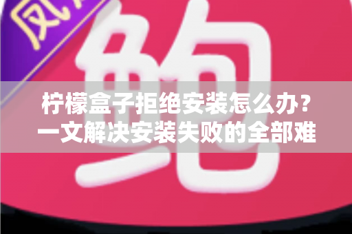 柠檬盒子拒绝安装怎么办？一文解决安装失败的全部难题（附详细排查指南）