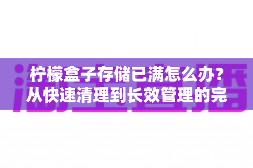 柠檬盒子存储已满怎么办?从快速清理到长效管理的完整解决方案 柠檬盒子存储已满怎么办?从快速清理到长效管理的完整解决方案