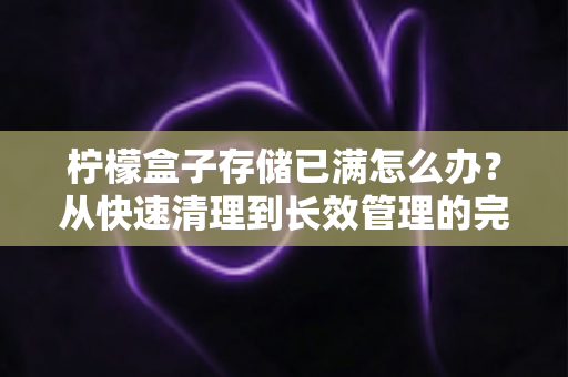 柠檬盒子存储已满怎么办?从快速清理到长效管理的完整解决方案 柠檬盒子存储已满怎么办?从快速清理到长效管理的完整解决方案
