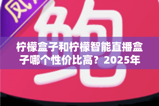 柠檬盒子和柠檬智能直播盒子哪个性价比高？2025年最全选购对比指南，看完不踩坑