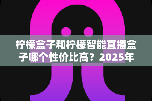 柠檬盒子和柠檬智能直播盒子哪个性价比高？2025年最全选购对比指南，看完不踩坑