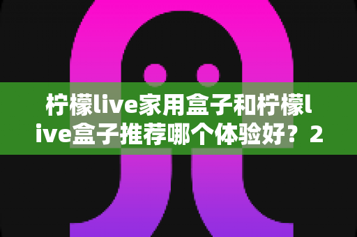 柠檬live家用盒子和柠檬live盒子推荐哪个体验好?2025深度选购指南帮你一次看懂 柠檬live家用盒子和柠檬live盒子推荐哪个体验好?2025深度选购指南帮你一次看懂
