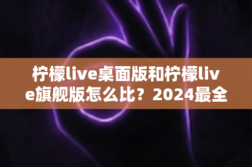 柠檬live桌面版和柠檬live旗舰版怎么比？2024最全对比评测，帮你选对版本不踩坑