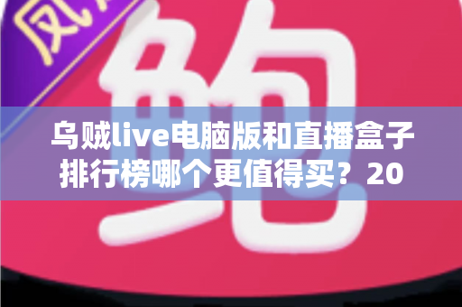 乌贼live电脑版和直播盒子排行榜哪个更值得买?2025年最新选购指南与深度对比评测 乌贼live电脑版和直播盒子排行榜哪个更值得买?2025年最新选购指南与深度对比评测