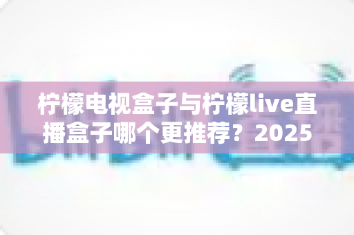柠檬电视盒子与柠檬live直播盒子哪个更推荐？2025年最全选购对比指南，帮你一次选对不踩坑