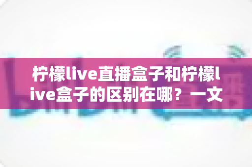 柠檬live直播盒子和柠檬live盒子的区别在哪?一文深度解析帮你选对电视盒子 柠檬live直播盒子和柠檬live盒子的区别在哪?一文深度解析帮你选对电视盒子