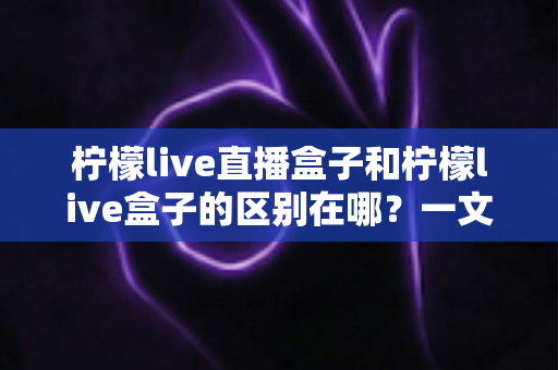 柠檬live直播盒子和柠檬live盒子的区别在哪?一文深度解析帮你选对电视盒子 柠檬live直播盒子和柠檬live盒子的区别在哪?一文深度解析帮你选对电视盒子