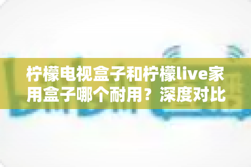 柠檬电视盒子和柠檬live家用盒子哪个耐用?深度对比分析帮你选出更耐用的家用电视盒子 柠檬电视盒子和柠檬live家用盒子哪个耐用?深度对比分析帮你选出更耐用的家用电视盒子
