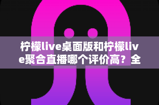 柠檬live桌面版和柠檬live聚合直播哪个评价高？全面对比评测帮你找到最适合的直播工具