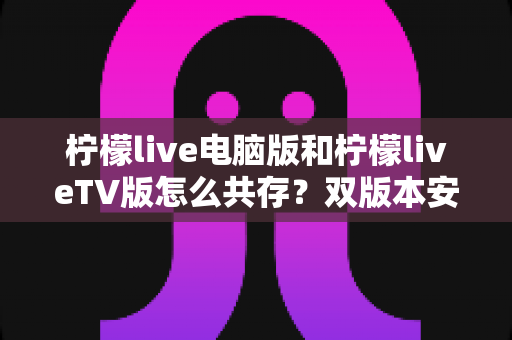 柠檬live电脑版和柠檬liveTV版怎么共存？双版本安装使用全攻略，轻松搞定多端观看需求
