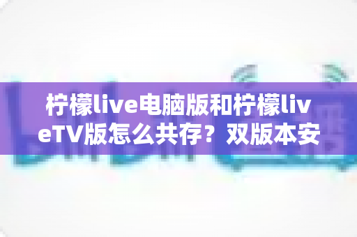 柠檬live电脑版和柠檬liveTV版怎么共存？双版本安装使用全攻略，轻松搞定多端观看需求