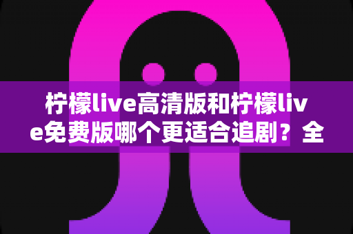柠檬live高清版和柠檬live免费版哪个更适合追剧？全面对比帮你选对版本