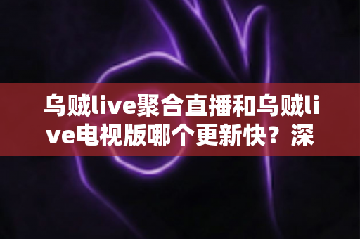 乌贼live聚合直播和乌贼live电视版哪个更新快？深度对比解析助你选对版本