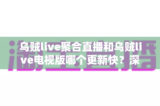 乌贼live聚合直播和乌贼live电视版哪个更新快？深度对比解析助你选对版本