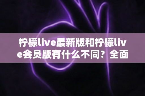 柠檬live最新版和柠檬live会员版有什么不同?全面解析版本差异与选择指南 柠檬live最新版和柠檬live会员版有什么不同?全面解析版本差异与选择指南