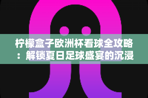 柠檬盒子欧洲杯看球全攻略：解锁夏日足球盛宴的沉浸式观赛新体验