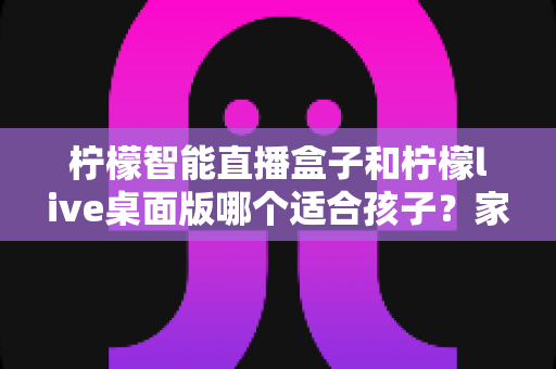 柠檬智能直播盒子和柠檬live桌面版哪个适合孩子？家长必看的全面对比与选购指南
