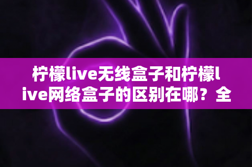 柠檬live无线盒子和柠檬live网络盒子的区别在哪？全面解析帮你选对不踩坑