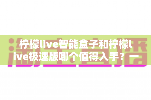 柠檬live智能盒子和柠檬live极速版哪个值得入手？一文读懂两大版本的真实差异与选购建议
