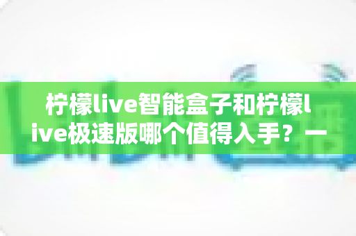 柠檬live智能盒子和柠檬live极速版哪个值得入手？一文读懂两大版本的真实差异与选购建议