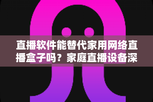 直播软件能替代家用网络直播盒子吗?家庭直播设备深度对比与选购全指南 直播软件能替代家用网络直播盒子吗?家庭直播设备深度对比与选购全指南