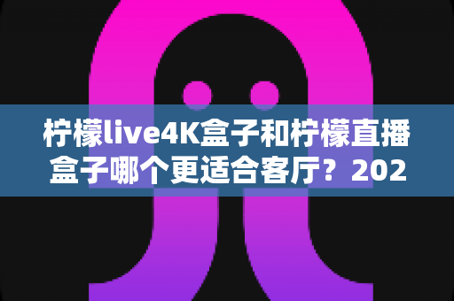 柠檬live4K盒子和柠檬直播盒子哪个更适合客厅？2025年客厅电视盒子深度选购指南