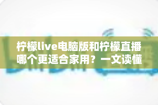 柠檬live电脑版和柠檬直播哪个更适合家用?一文读懂两款应用的家庭使用差异 柠檬live电脑版和柠檬直播哪个更适合家用?一文读懂两款应用的家庭使用差异