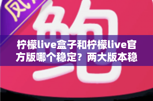 柠檬live盒子和柠檬live官方版哪个稳定？两大版本稳定性全面对比与实用选择指南