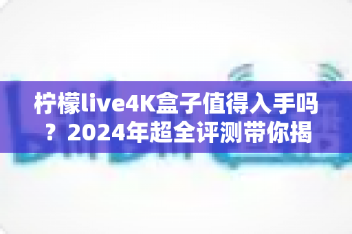柠檬live4K盒子值得入手吗？2024年超全评测带你揭开真相，看完再决定！